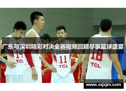 广东与深圳精彩对决全赛视频回顾尽享篮球盛宴