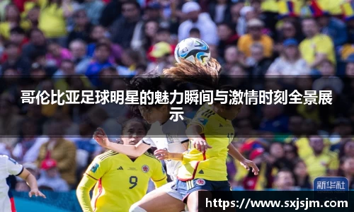 哥伦比亚足球明星的魅力瞬间与激情时刻全景展示